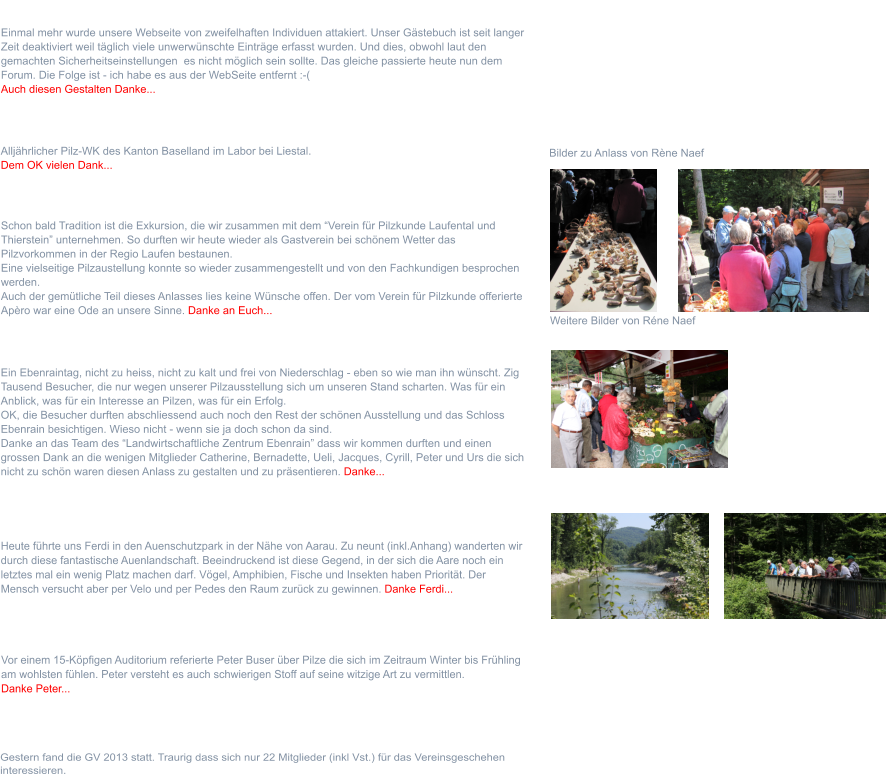 Sonntag 1. September 2013  Ein Ebenraintag, nicht zu heiss, nicht zu kalt und frei von Niederschlag - eben so wie man ihn wünscht. Zig Tausend Besucher, die nur wegen unserer Pilzausstellung sich um unseren Stand scharten. Was für ein Anblick, was für ein Interesse an Pilzen, was für ein Erfolg. OK, die Besucher durften abschliessend auch noch den Rest der schönen Ausstellung und das Schloss Ebenrain besichtigen. Wieso nicht - wenn sie ja doch schon da sind. Danke an das Team des “Landwirtschaftliche Zentrum Ebenrain” dass wir kommen durften und einen grossen Dank an die wenigen Mitglieder Catherine, Bernadette, Ueli, Jacques, Cyrill, Peter und Urs die sich nicht zu schön waren diesen Anlass zu gestalten und zu präsentieren. Danke...    Sonntag  16. Juni 2013  Heute führte uns Ferdi in den Auenschutzpark in der Nähe von Aarau. Zu neunt (inkl.Anhang) wanderten wir durch diese fantastische Auenlandschaft. Beeindruckend ist diese Gegend, in der sich die Aare noch ein letztes mal ein wenig Platz machen darf. Vögel, Amphibien, Fische und Insekten haben Priorität. Der Mensch versucht aber per Velo und per Pedes den Raum zurück zu gewinnen. Danke Ferdi... Samstag 16. März 2013  Gestern fand die GV 2013 statt. Traurig dass sich nur 22 Mitglieder (inkl Vst.) für das Vereinsgeschehen interessieren. Dienstag  16. April 2013  Vor einem 15-Köpfigen Auditorium referierte Peter Buser über Pilze die sich im Zeitraum Winter bis Frühling am wohlsten fühlen. Peter versteht es auch schwierigen Stoff auf seine witzige Art zu vermittlen. Danke Peter... Sonntag 22. September 2013  Schon bald Tradition ist die Exkursion, die wir zusammen mit dem “Verein für Pilzkunde Laufental und Thierstein” unternehmen. So durften wir heute wieder als Gastverein bei schönem Wetter das Pilzvorkommen in der Regio Laufen bestaunen. Eine vielseitige Pilzaustellung konnte so wieder zusammengestellt und von den Fachkundigen besprochen werden. Auch der gemütliche Teil dieses Anlasses lies keine Wünsche offen. Der vom Verein für Pilzkunde offerierte Apèro war eine Ode an unsere Sinne. Danke an Euch...    Weitere Bilder von Réne Naef Montag 30. September 2013  Alljährlicher Pilz-WK des Kanton Baselland im Labor bei Liestal.  Dem OK vielen Dank...    Bilder zu Anlass von Rène Naef Montag 7. Oktober 2013  Einmal mehr wurde unsere Webseite von zweifelhaften Individuen attakiert. Unser Gästebuch ist seit langer Zeit deaktiviert weil täglich viele unwerwünschte Einträge erfasst wurden. Und dies, obwohl laut den gemachten Sicherheitseinstellungen  es nicht möglich sein sollte. Das gleiche passierte heute nun dem Forum. Die Folge ist - ich habe es aus der WebSeite entfernt :-( Auch diesen Gestalten Danke...
